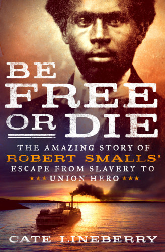 Be Free Or Die The Amazing Story Of Robert Smalls Escape From Slavery To Union Hero Lineberry Cate