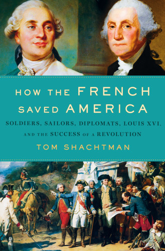 How The French Saved America Soldiers Sailors Diplomats Louis Xvi And The Success Of A Revolution Tom Shachtman