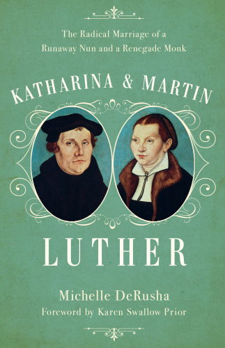 Katharina And Martin Luther The Radical Marriage Of A Runaway Nun And A Renegade Monk Derusha Michelle