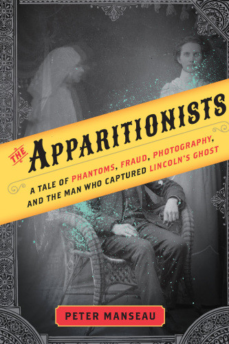 The Apparitionists Phantoms Fraud Photography And The Man Who Captured Lincolns Ghost Peter Manseau