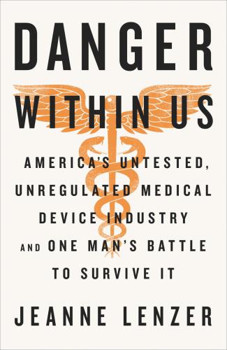 The Danger Within Us Americas Untested Unregulated Medical Device Industry And One Mans Battle To Survive It Lenzer Jeanne