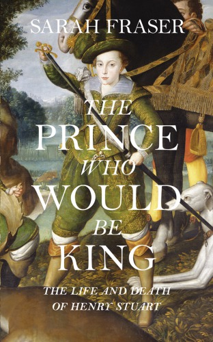 The Prince Who Would Be King The Life And Death Of Henry Stuart Fraser Sarah