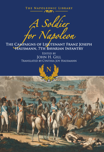 A Soldier For Napoleon The Campaigns Of Lieutenant Franz Joseph Hausmann 7th Bavarian Infantry Editor John H Gill Franz