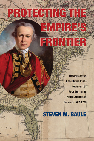 Protecting The Empires Frontier Officers Of The 18th Royal Irish Regiment Of Foot During Its North American Service 17671776 Steven M Baule
