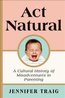 Act Natural A Cultural History Of Misadventures In Parenting Hardcover Jennifer Traig
