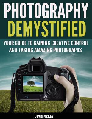 Photography Demystified Your Guide To Gaining Creative Control And Taking Amazing Photographs Paperback David Mckay Toby Gelston