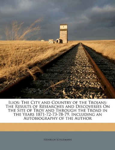 Ilios The City And Country Of The Trojans The Results Of Researches And Discoveries On The Site Of Troy And Through The Troad In The Years 187172737879 Including An Autobiography Of The Author Heinrich Schliemann