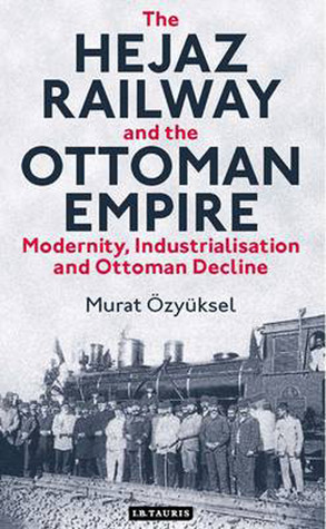 The Hejaz Railway And The Ottoman Empire Modernity Industrialisation And Ottoman Decline 2014 Library Of Ottoman Studies 39 Hardcover Murat Zyksel