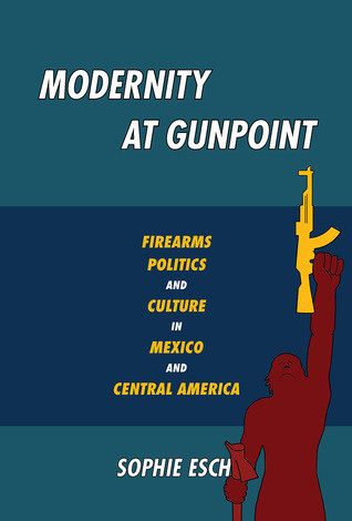 Modernity At Gunpoint Firearms Politics And Culture In Mexico And Central America Paperback Sophie Esch