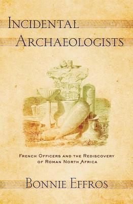 Incidental Archaeologists French Officers And The Rediscovery Of Roman North Africa Hardcover Bonnie Effros
