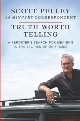 Truth Worth Telling A Reporters Search For Meaning In The Stories Of Our Times Scott Pelley