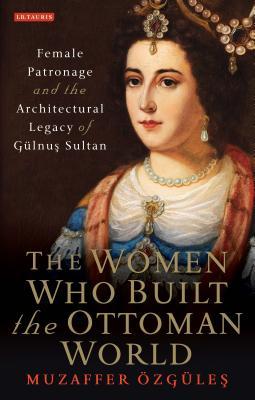 The Women Who Built The Ottoman World Female Patronage And The Architectural Legacy Of Gulnus Sultan Hardcover Muzaffer Zgle