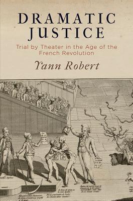 Dramatic Justice Trial By Theater In The Age Of The French Revolution Hardcover Yann Robert
