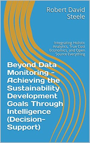 Beyond Data Monitoring Achieving The Sustainability Development Goals Through Intelligence Decisionsupport Integrating Holistic Analytics True Cost Economics And Open Source Everything Robert David Steele
