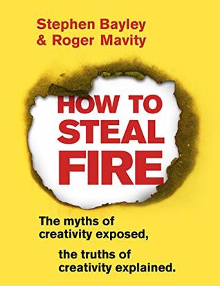How To Steal Fire The Myths Of Creativity Exposed The Truths Of Creativity Explained Kindle Edition Stephen Bayley Roger Mavity