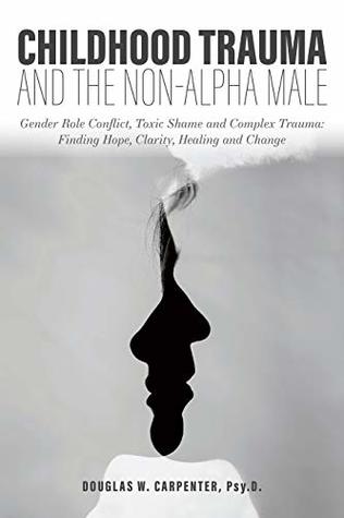 Childhood Trauma And The Nonalpha Male Gender Role Conflict Toxic Shame And Complex Trauma Finding Hope Clarity Healing And Change Kindle Edition Douglas W Carpenter