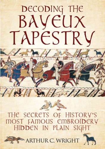 Decoding The Bayeux Tapestry The Secrets Of Historys Most Famous Embroidery Hidden In Plain Sight Arthur C Wright
