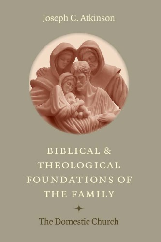Biblical And Theological Foundations Of The Family The Domestic Church Joseph C Atkinson