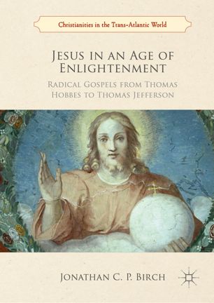 Jesus In An Age Of Enlightenment Radical Gospels From Thomas Hobbes To Thomas Jefferson 1st Ed Jonathan C P Birch