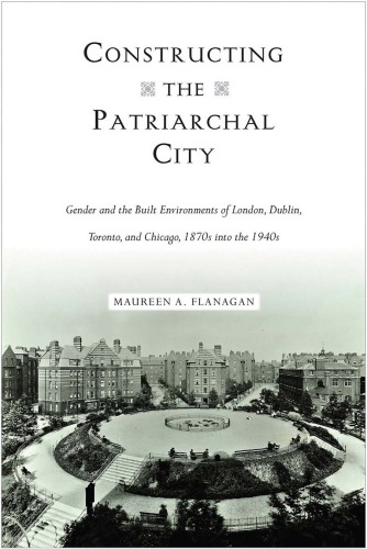 Constructing The Patriarchal City Gender And The Built Environments Of London Dublin Toronto And Chicago 1870s Into The 1940s Maureen A Flanagan