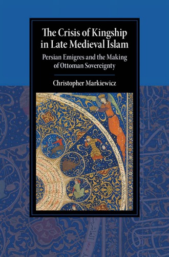 The Crisis Of Kingship In Late Medieval Islam Persian Emigres And The Making Of Ottoman Sovereignty Christopher Markiewicz