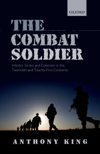 The Combat Soldier Infantry Tactics And Cohesion In The Twentieth And Twentyfirst Centuries Anthony King