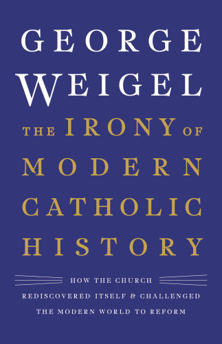 The Irony Of Modern Catholic History How The Church Rediscovered Itself And Challenged The Modern World To Reform George Weigel