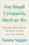 For Small Creatures Such As We Rituals For Finding Meaning In Our Unlikely World Sasha Sagan