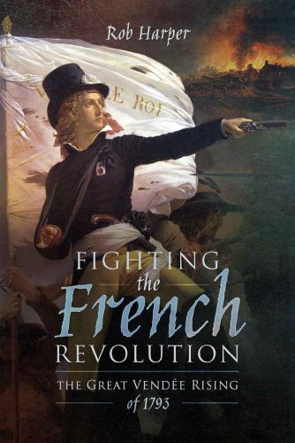 Fighting The French Revolution The Great Vende Rising Of 1793 Rob Harper