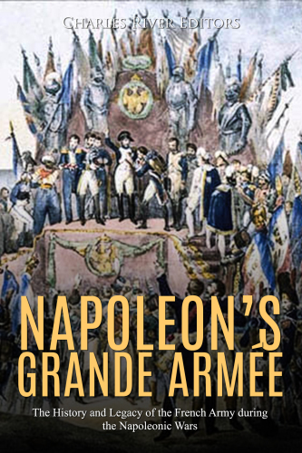 Napoleons Grande Arme The History And Legacy Of The French Army During The Napoleonic Wars Charles River Editors
