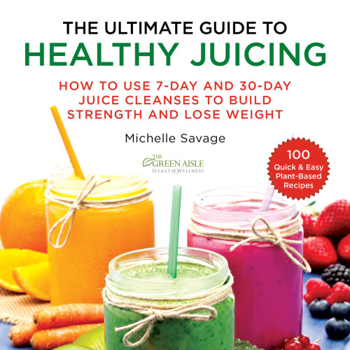 The Ultimate Guide To Healthy Juicing How To Use 7day And 30day Juice Cleanses To Build Strength And Lose Weight Michelle Savage