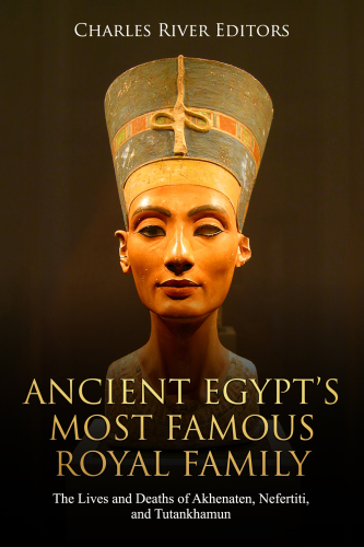 Ancient Egypts Most Famous Royal Family The Lives And Deaths Of Akhenaten Nefertiti And Tutankhamun Charles River Editors