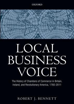 Local Business Voice The History Of Chambers Of Commerce In Britain Ireland And Revolutionary America 17602011 Hardcover Robert J Bennett