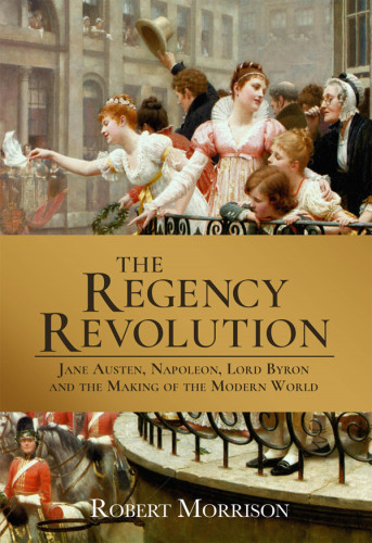 The Regency Revolution Jane Austen Napoleon Lord Byron And The Making Of The Modern World Robert Morrison