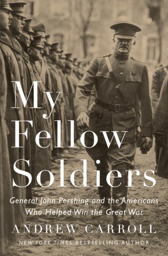 My Fellow Soldiers General John Pershing And The Americans Who Helped Win The Great War Andrew Carroll