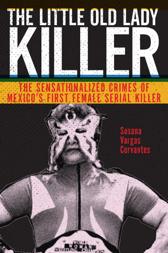The Little Old Lady Killer The Sensationalized Crimes Of Mexicos First Female Serial Killer Susana Vargas Cervantes