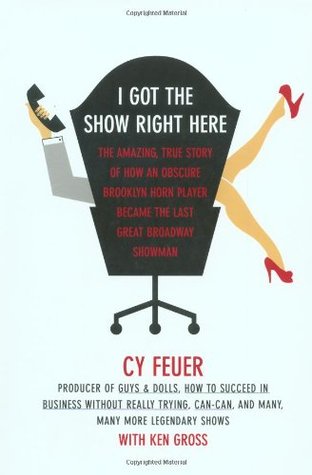 I Got The Show Right Here The Amazing True Story Of How An Obscure Brooklyn Horn Player Became The Last Great Broadway Showman Cy Feuer Ken Gross