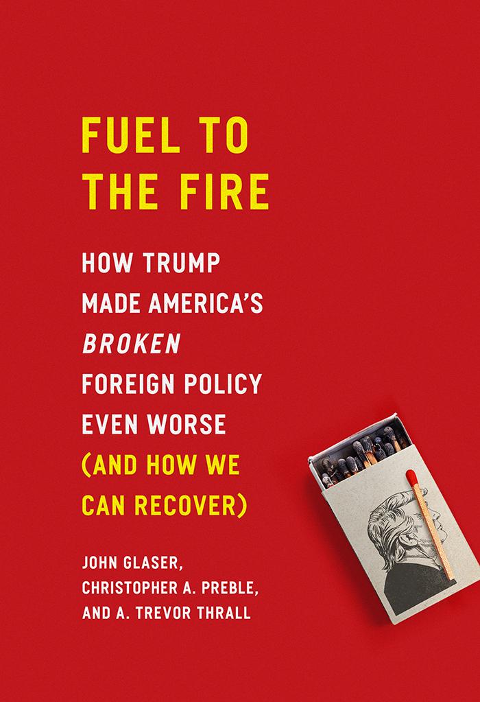 Fuel To The Fire How Trump Made Americas Broken Foreign Policy Even Worse And How We Can Recover John Glaser
