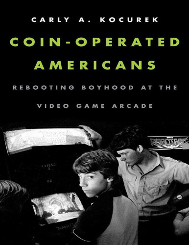 Coinoperated Americans Rebooting Boyhood At The Video Game Arcade Carly A Kocurek