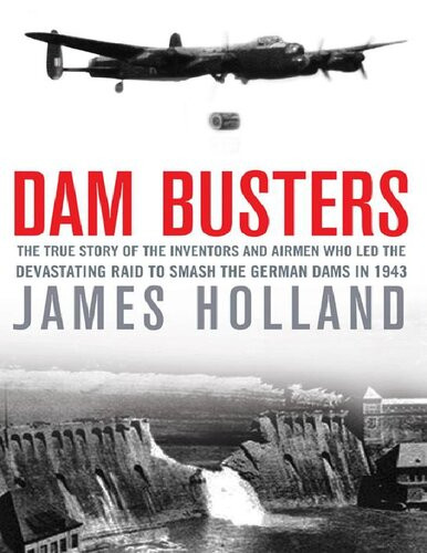 Dam Busters The True Story Of The Inventors And Airmen Who Led The Devastating Raid To Smash The German Dams In 1943 James Holland