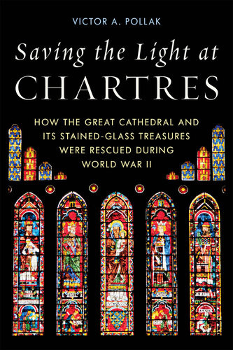 Saving The Light At Chartres How The Great Cathedral And Its Stainedglass Treasures Were Rescued During World War Ii Victor A Pollak