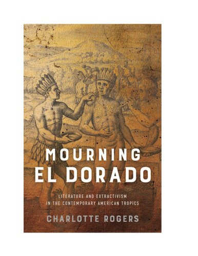 Mourning El Dorado Literature And Extractivism In The Contemporary American Tropics Charlotte Rogers