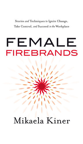 Female Firebrands Stories And Techniques To Ignite Change Take Control And Succeed In The Workplace Mikaela Kiner