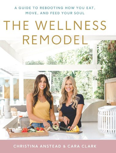 The Wellness Remodel A Guide To Rebooting How You Eat Move And Feed Your Soul Christina Anstead Cara Clark