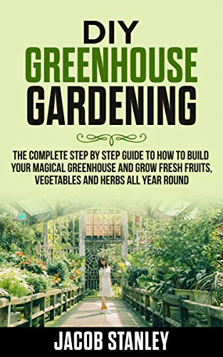 Diy Greenhouse Gardening The Complete Step By Step Guide To How To Build Your Magical Greenhouse And Grow Fresh Fruit Vegetable And Herbs All Year Round Jacob Stanley