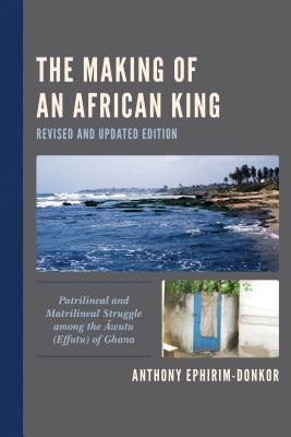 The Making Of An African King Patrilineal And Matrilineal Struggle Among The Awutu Effutu Of Ghana Revised And Updated Edition Anthony Ephirimdonkor