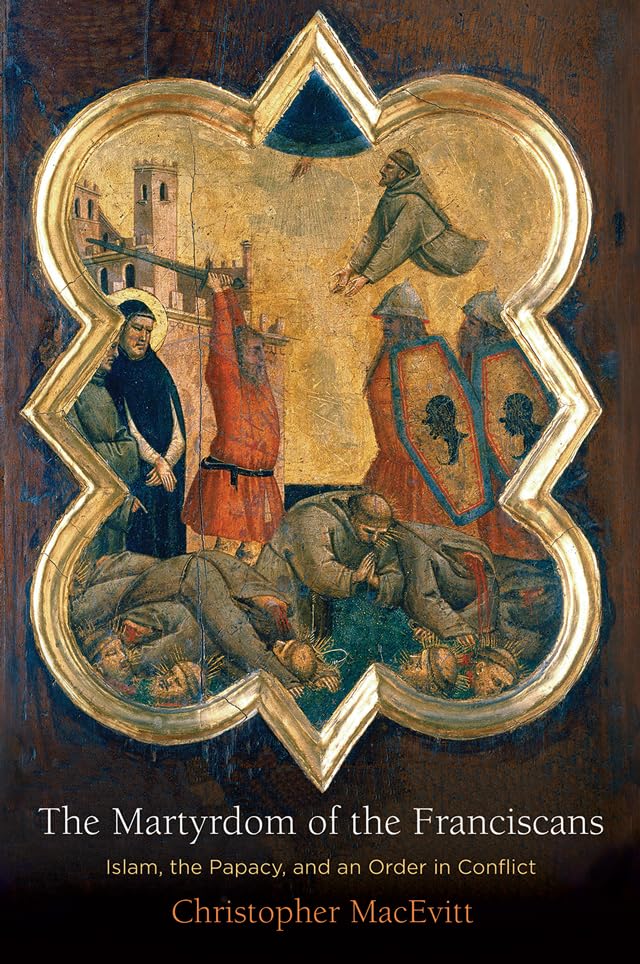 The Martyrdom Of The Franciscans Islam The Papacy And An Order In Conflict Christopher Macevitt
