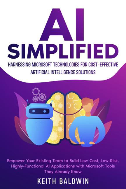Ai Simplified Harnessing Microsoft Technologies For Costeffective Artificial Intelligence Solutions Empower Your Existing Team To Build Lowcost Lowrisk Highlyfunctional Ai Applications With Microsoft Tools They Already Know Keith Baldwin