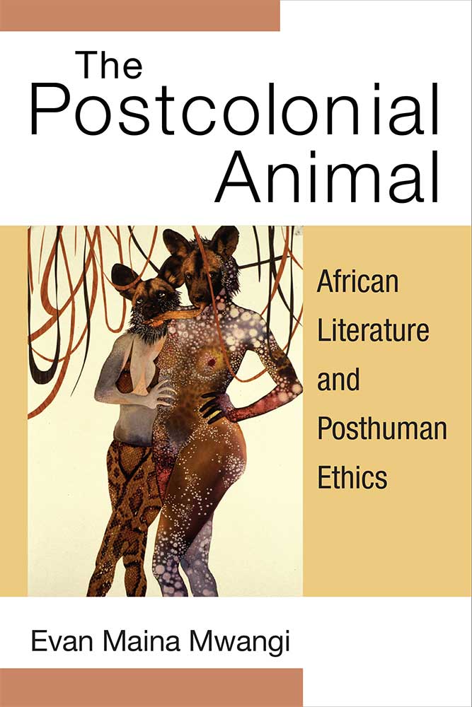 The Postcolonial Animal African Literature And Posthuman Ethics Evan Mwangi