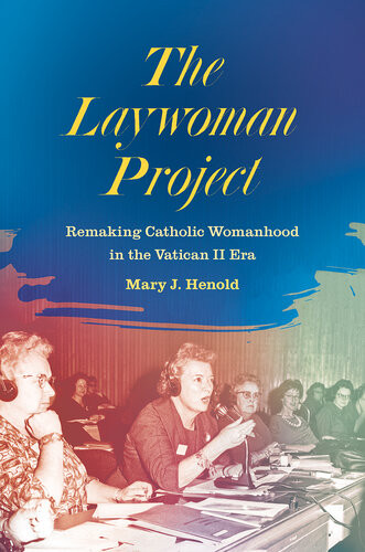 The Laywoman Project Remaking Catholic Womanhood In The Vatican Ii Era Mary J Henold